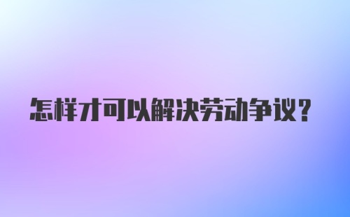 怎样才可以解决劳动争议？