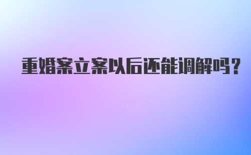 重婚案立案以后还能调解吗?