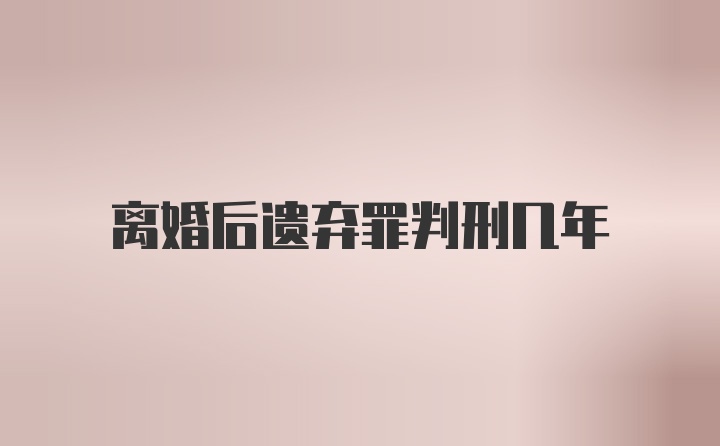 离婚后遗弃罪判刑几年