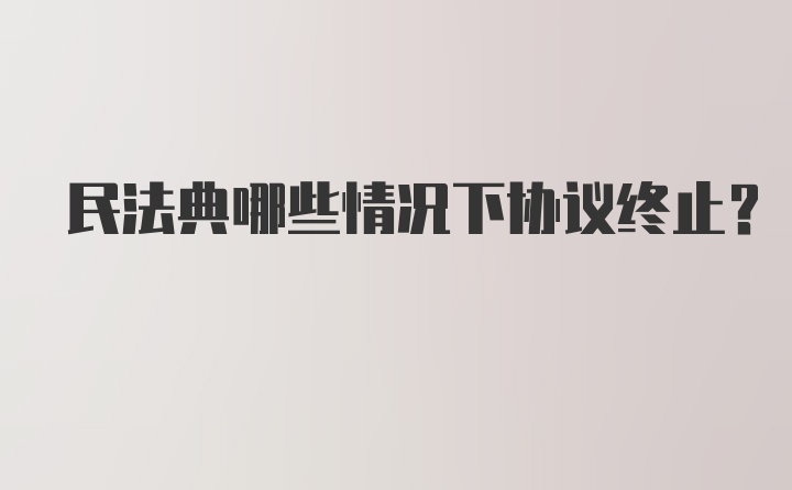 民法典哪些情况下协议终止？