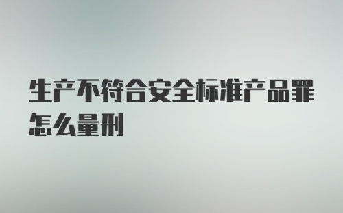 生产不符合安全标准产品罪怎么量刑