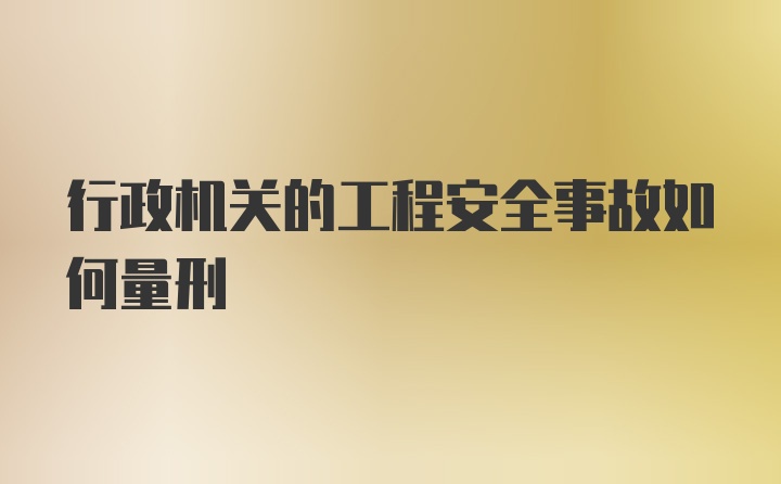 行政机关的工程安全事故如何量刑