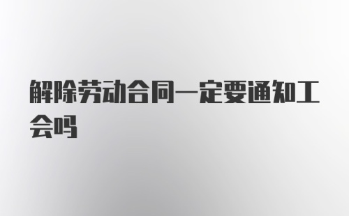 解除劳动合同一定要通知工会吗