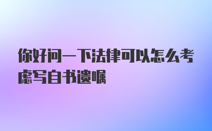 你好问一下法律可以怎么考虑写自书遗嘱