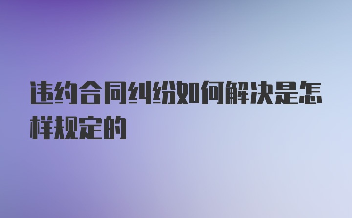 违约合同纠纷如何解决是怎样规定的