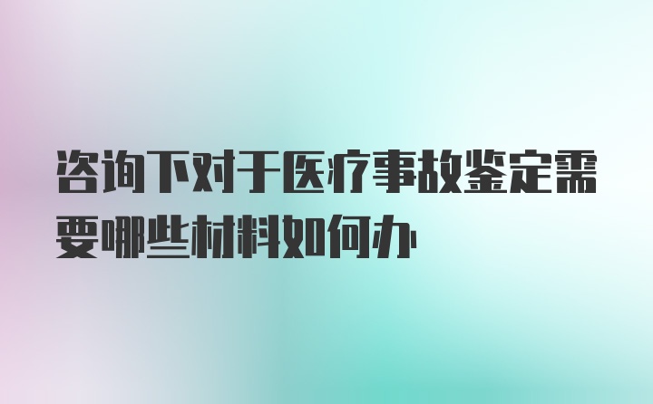 咨询下对于医疗事故鉴定需要哪些材料如何办