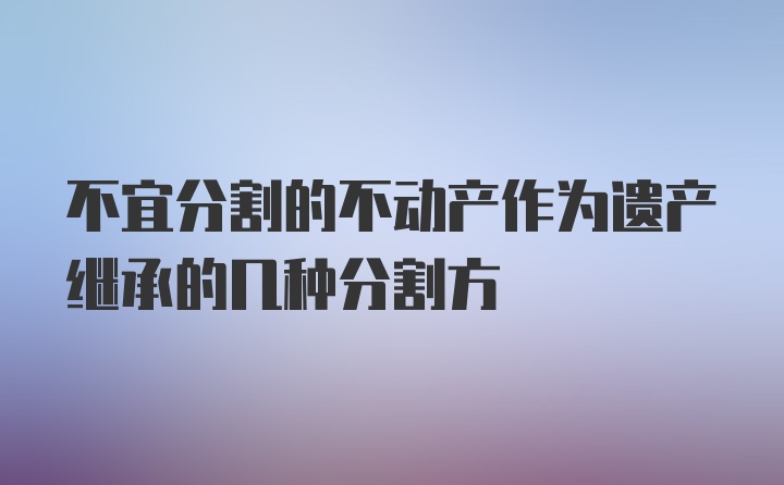 不宜分割的不动产作为遗产继承的几种分割方