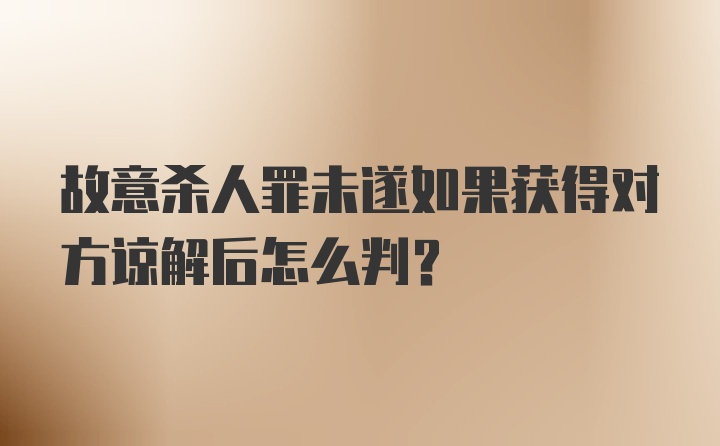 故意杀人罪未遂如果获得对方谅解后怎么判？