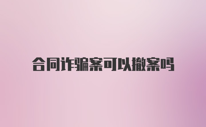 合同诈骗案可以撤案吗