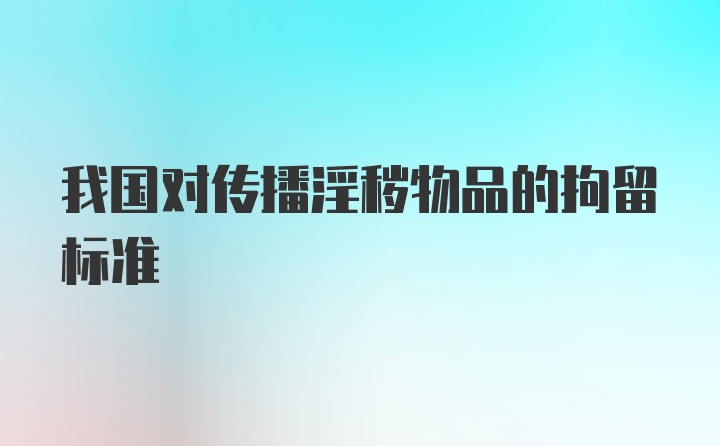 我国对传播淫秽物品的拘留标准