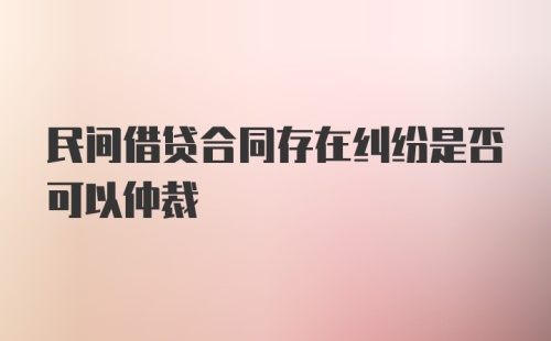 民间借贷合同存在纠纷是否可以仲裁