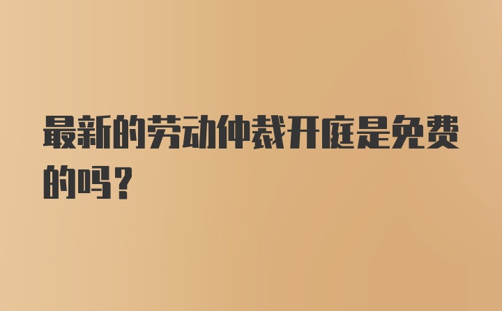 最新的劳动仲裁开庭是免费的吗？