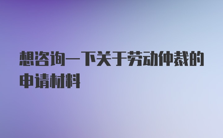 想咨询一下关于劳动仲裁的申请材料