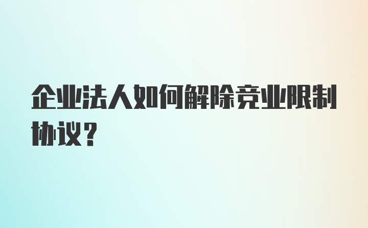 企业法人如何解除竞业限制协议？