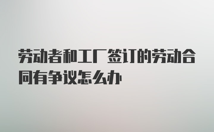 劳动者和工厂签订的劳动合同有争议怎么办