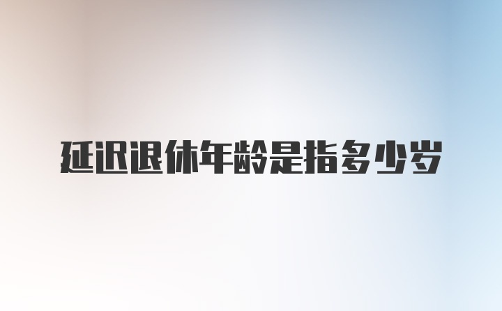 延迟退休年龄是指多少岁