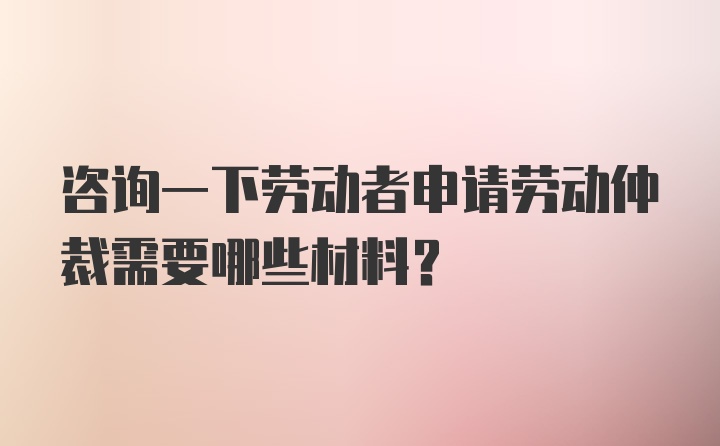 咨询一下劳动者申请劳动仲裁需要哪些材料？