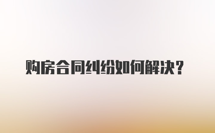 购房合同纠纷如何解决？