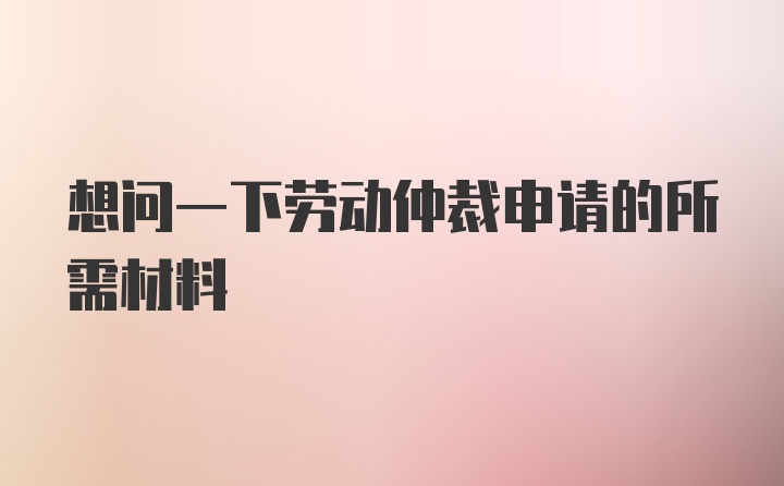 想问一下劳动仲裁申请的所需材料