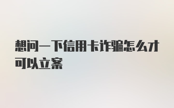 想问一下信用卡诈骗怎么才可以立案