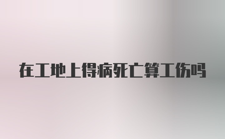 在工地上得病死亡算工伤吗