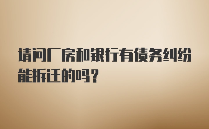 请问厂房和银行有债务纠纷能拆迁的吗?