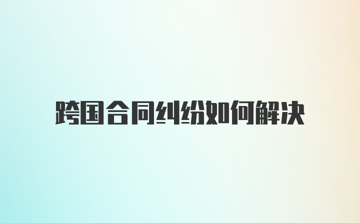 跨国合同纠纷如何解决