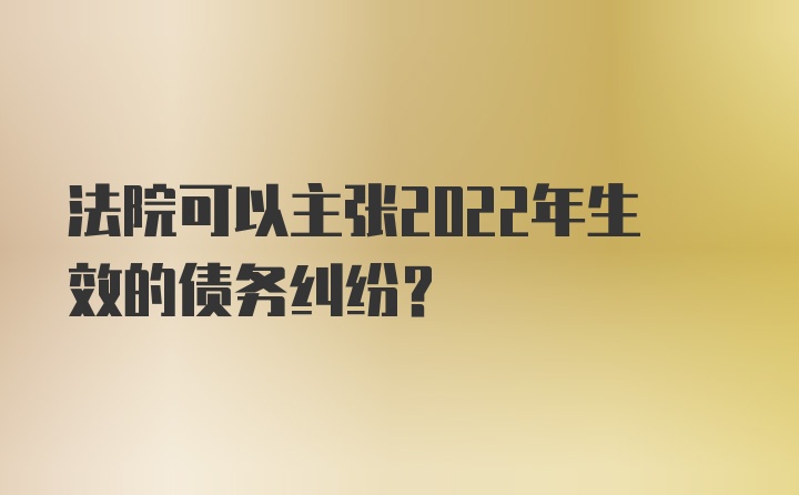 法院可以主张2022年生效的债务纠纷？