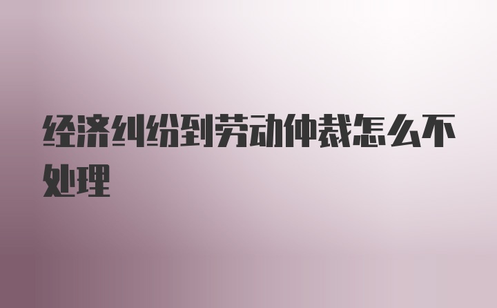 经济纠纷到劳动仲裁怎么不处理