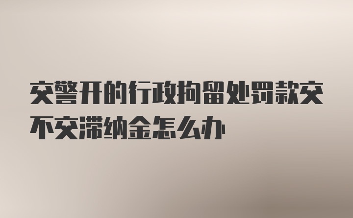 交警开的行政拘留处罚款交不交滞纳金怎么办