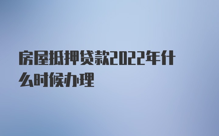 房屋抵押贷款2022年什么时候办理