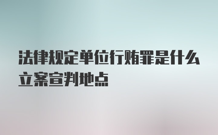 法律规定单位行贿罪是什么立案宣判地点