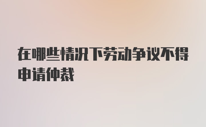 在哪些情况下劳动争议不得申请仲裁