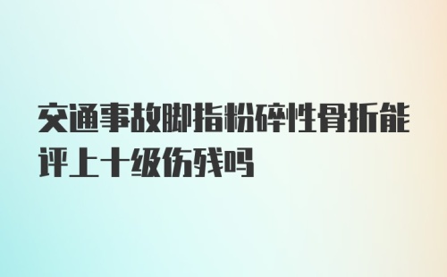 交通事故脚指粉碎性骨折能评上十级伤残吗