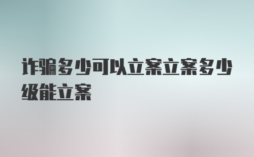 诈骗多少可以立案立案多少级能立案