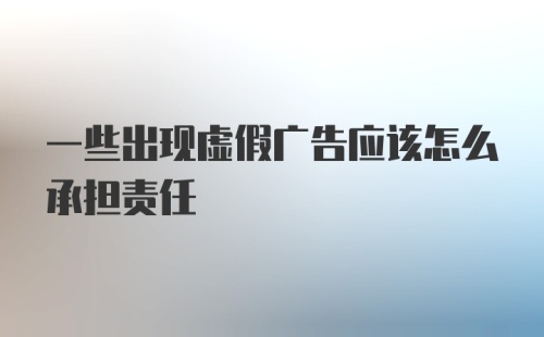 一些出现虚假广告应该怎么承担责任