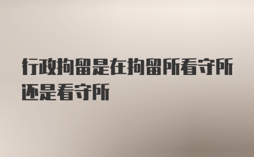 行政拘留是在拘留所看守所还是看守所