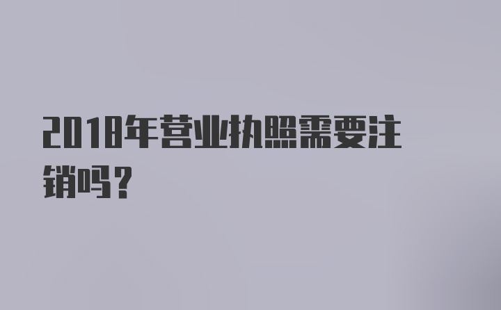 2018年营业执照需要注销吗？