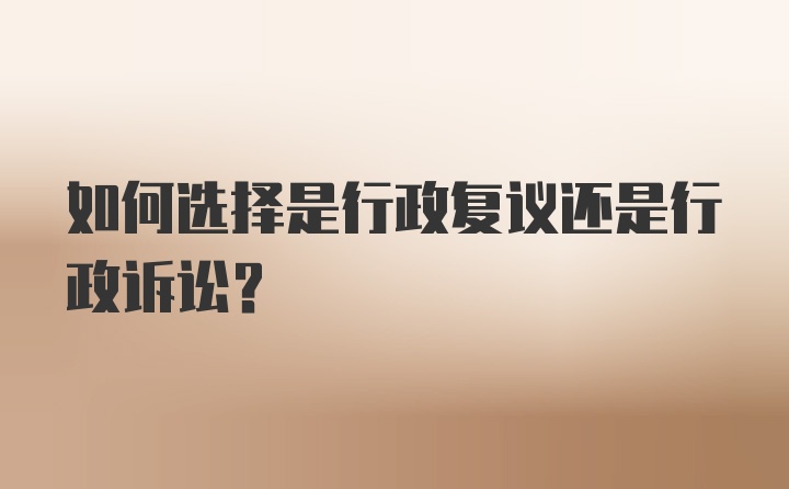 如何选择是行政复议还是行政诉讼？