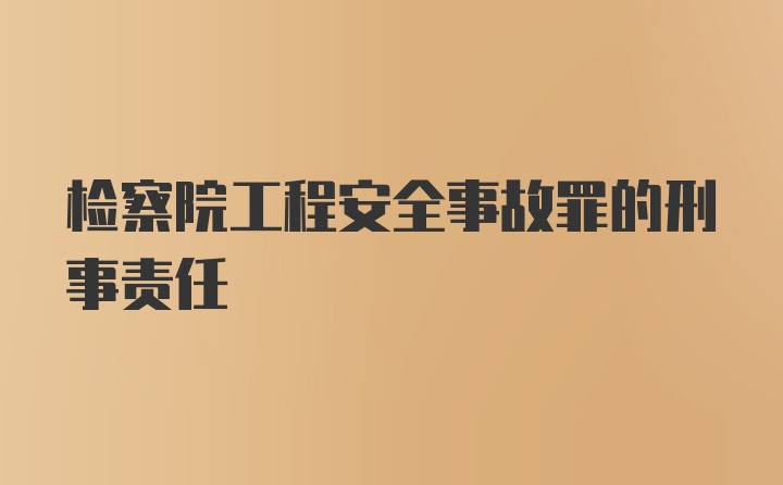 检察院工程安全事故罪的刑事责任