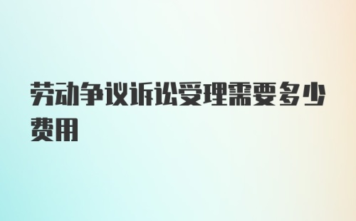 劳动争议诉讼受理需要多少费用