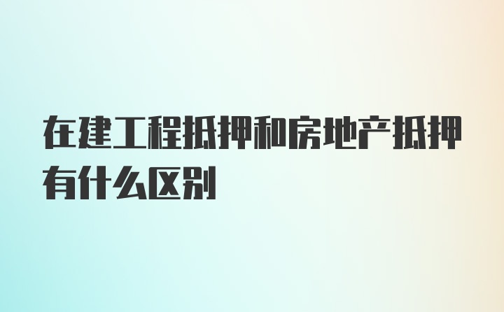 在建工程抵押和房地产抵押有什么区别