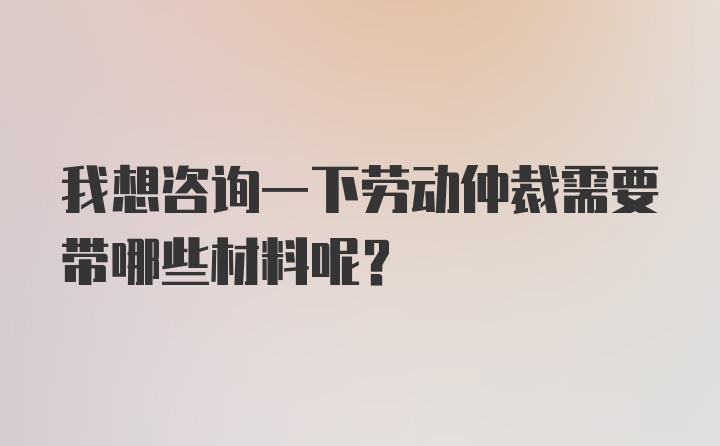 我想咨询一下劳动仲裁需要带哪些材料呢？