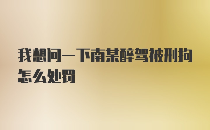 我想问一下南某醉驾被刑拘怎么处罚