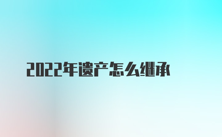 2022年遗产怎么继承