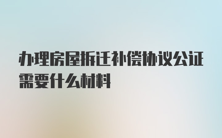 办理房屋拆迁补偿协议公证需要什么材料