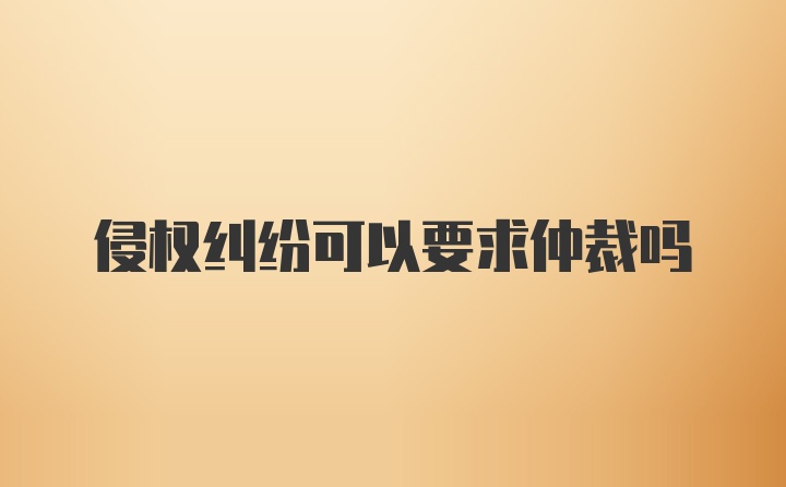 侵权纠纷可以要求仲裁吗