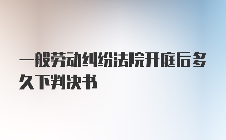 一般劳动纠纷法院开庭后多久下判决书