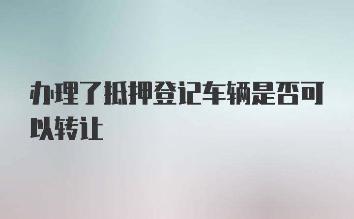 办理了抵押登记车辆是否可以转让