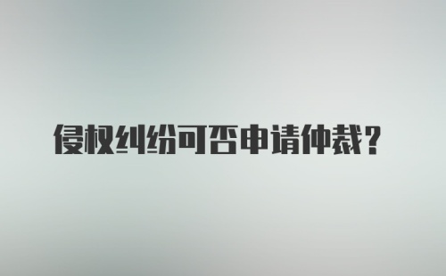 侵权纠纷可否申请仲裁？